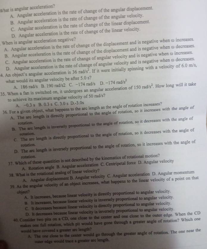 What is angular acceleration?
A. Angular acceleration is the rate of change of the angular displacement.
B. Angular acceleration is the rate of change of the angular velocity.
C. Angular acceleration is the rate of change of the linear displacement.
D. Angular acceleration is the rate of change of the linear velocity.
When is angular acceleration negative?
A. Angular acceleration is the rate of change of the displacement and is negative when ω increases.
B. Angular acceleration is the rate of change of the displacement and is negative when ω decreases.
C. Angular acceleration is the rate of change of angular velocity and is negative when ω increases.
D. Angular acceleration is the rate of change of angular velocity and is negative when ω decreases.
4. An object’s angular acceleration is 36rad/s^2. If it were initially spinning with a velocity of 6.0 m/s,
what would its angular velocity be after 5.0 s? -174rad/s^2
A. 186 rad/s B. 190 rad/s2 C. -174 rad/s D.
35. When a fan is switched on, it undergoes an angular acceleration of 150rad/s^2. How long will it take
to achieve its maximum angular velocity of 50 rad/s?
A. −0.3 s B. 0.3 s C. 3.0 s D.-3.0s
36. For a given object, what happens to the arc length as the angle of rotation increases?
A. The arc length is directly proportional to the angle of rotation, so it increases with the angle of
rotation
B. The arc length is inversely proportional to the angle of rotation, so it decreases with the angle of
rotation.
C. The arc length is directly proportional to the angle of rotation, so it decreases with the angle of
rotation.
D. The arc length is inversely proportional to the angle of rotation, so it increases with the angle of
rotation.
37. Which of these quantities is not described by the kinematics of rotational motion?
A. Rotation angle B. Angular acceleration C. Centripetal force D. Angular velocity
38. What is the rotational analog of linear velocity?
A. Angular displacement B. Angular velocity C. Angular acceleration D. Angular momentum
39. As the angular velocity of an object increases, what happens to the linear velocity of a point on that
object?
A. It increases, because linear velocity is directly proportional to angular velocity.
B. It increases, because linear velocity is inversely proportional to angular velocity.
C. It decreases because linear velocity is directly proportional to angular velocity.
D. It decreases because linear velocity is inversely proportional to angular velocity.
40. Consider two pits on a CD, one close to the center and one close to the outer edge. When the CD
makes one full rotation, which pit would have gone through a greater angle of rotation? Which one
would have covered a greater arc length?
A. The one close to the center would go through the greater angle of rotation. The one near the
outer edge would trace a greater are length.