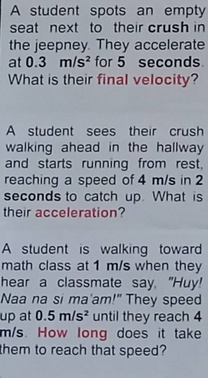 A student spots an empty 
seat next to their crush in 
the jeepney. They accelerate 
at 0.3m/s^2 for 5 seconds. 
What is their final velocity? 
A student sees their crush 
walking ahead in the hallway 
and starts running from rest, 
reaching a speed of 4 m/s in 2
seconds to catch up. What is 
their acceleration? 
A student is walking toward 
math class at 1 m/s when they 
hear a classmate say, "Huy! 
Naa na si ma'am!" They speed 
up at 0.5m/s^2 until they reach 4
m/s. How long does it take 
them to reach that speed?