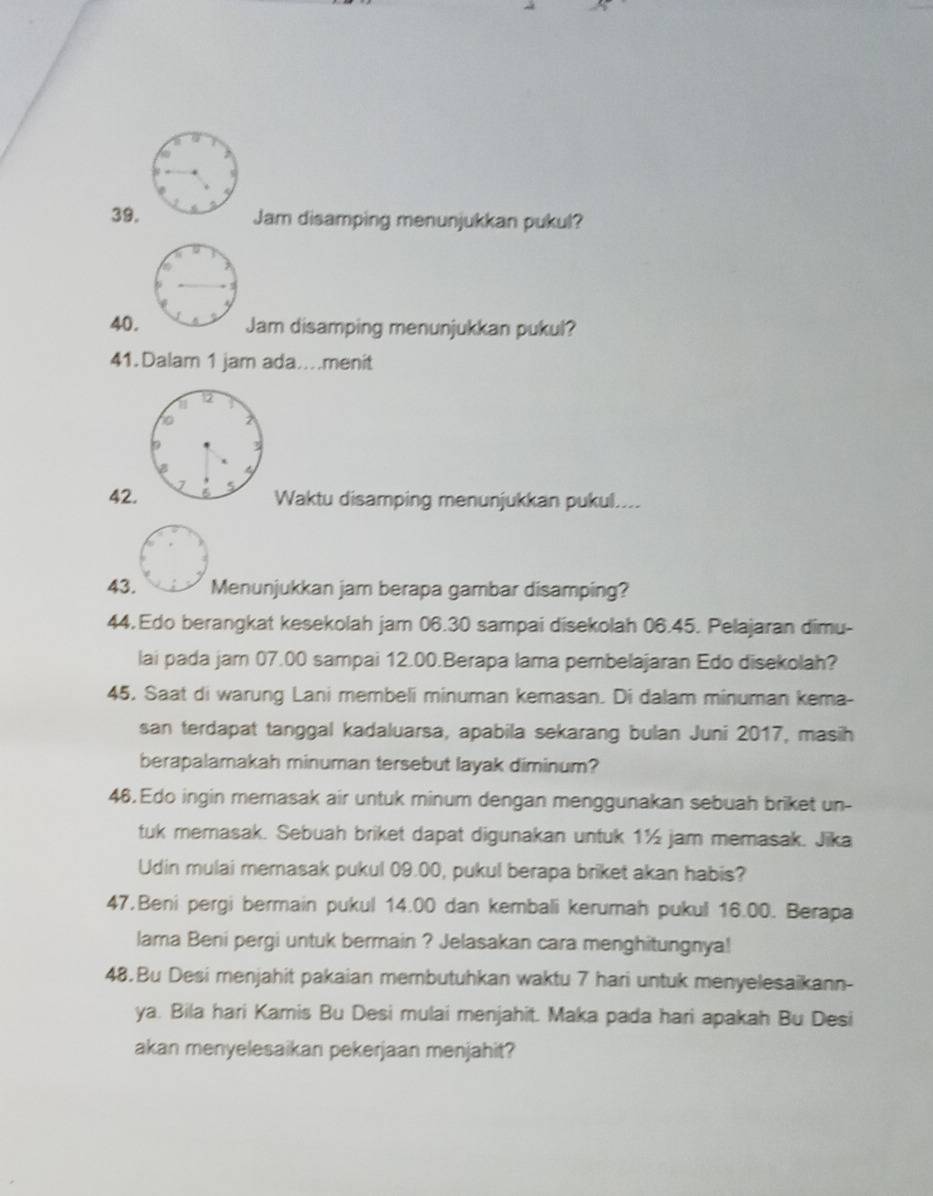 Jam disamping menunjukkan pukul? 
40.Jam disamping menunjukkan pukul? 
41.Dalam 1 jam ada..menit 
a 
42. Waktu disamping menunjukkan pukul.... 
43. Menunjukkan jam berapa gambar disamping? 
44. Edo berangkat kesekolah jam 06.30 sampai disekolah 06.45. Pelajaran dimu- 
lai pada jam 07.00 sampai 12.00.Berapa lama pembelajaran Edo disekolah? 
45. Saat di warung Lani membeli minuman kemasan. Di dalam minuman kema- 
san terdapat tanggal kadaluarsa, apabila sekarang bulan Juni 2017, masih 
berapalamakah minuman tersebut layak diminum? 
46. Edo ingin memasak air untuk minum dengan menggunakan sebuah briket un- 
tuk memasak. Sebuah briket dapat digunakan untuk 1½ jam memasak. Jika 
Udin mulai memasak pukul 09.00, pukul berapa briket akan habis? 
47,Beni pergi bermain pukul 14.00 dan kembali kerumah pukul 16.00. Berapa 
lama Beni pergi untuk bermain ? Jelasakan cara menghitungnya! 
48.Bu Desi menjahit pakaian membutuhkan waktu 7 hari untuk menyelesaikann- 
ya. Bila hari Kamis Bu Desi mulai menjahit. Maka pada hari apakah Bu Desi 
akan menyelesaikan pekerjaan menjahit?