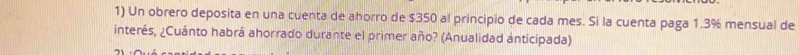 Un obrero deposita en una cuenta de ahorro de $350 al principio de cada mes. Si la cuenta paga 1.3% mensual de 
interés, ¿Cuánto habrá ahorrado durante el primer año? (Anualidad anticipada)