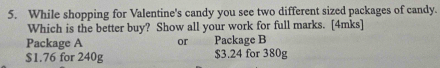 While shopping for Valentine's candy you see two different sized packages of candy. 
Which is the better buy? Show all your work for full marks. [4mks] 
Package A or Package B
$1.76 for 240g $3.24 for 380g