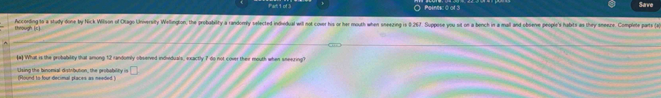 Save 
According to a study done by Nick Wilson of Otago University Wellington, the probability a randomly selected individual will not cover his or her mouth when sneezing is026. Suppose you sit on a bench in a mall and observe people's habits as they sneeze. Complete parts (a 
through (c) 
(a) What is the probability that among 12 randomly observed individuals, exactly 7 do not cover their mouth when sneezing? 
Using the binomial distribution, the probability is □ 
(Round to four decimal places as needed )