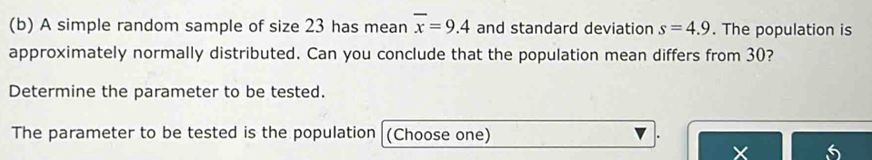 A simple random sample of size 23 has mean overline x=9.4 and standard deviation s=4.9. The population is 
approximately normally distributed. Can you conclude that the population mean differs from 30? 
Determine the parameter to be tested. 
The parameter to be tested is the population (Choose one) . 
6