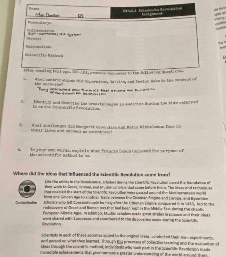 ild dev ɔple go 
inking 
orality 
Christa 
So 
mo 
D 
s did Copernicus, Galileo, and Newton make t 
the universe? 
ney developed now theorics that became the foundation . 
olution 
2. Identify and describe the breakthroughs in medicine during the time referred 
to as the Scientific Revolution. 
5. What challenges did Margaret Cavendish and Maria Winkelmann face in 
their lives and careers as scientists? 
4. In your own words, explain what Francis Bacon believed the purpose of 
the scientific method to be. 
Where did the ideas that influenced the Scientific Revolution come from? 
Like the artists in the Renaissance, scholars during the Scientific Revolution owed the foundation of 
their work to Greek, Roman, and Muslim scholars that came before them. The ideas and techniques 
that enabled the start of the Scientific Revolution were passed around the Mediterranean world 
from one Golden Age to another. Trade between the Ottoman Empire and Europe, and Byzantine 
Contextualize scholars who left Constantinople for Italy after the Ottoman Empire conquered it in 1453, led to the 
rediscovery of Greek and Roman text that had been kept in the Middle East during the chaotic 
European Middle Ages. In addition, Muslim scholars made great strides in science and their ideas 
were shared with Europeans and contributed to the discoveries made during the Scientific 
Revolution. 
Scientists in each of these societies added to the original ideas, conducted their own experiments, 
and passed on what they learned. Through this processes of collective learning and the evaluation of 
ideas through the scientific method, individuals who took part in the Scientific Revolution made 
incredible achievements that gave humans a greater understanding of the world around them.