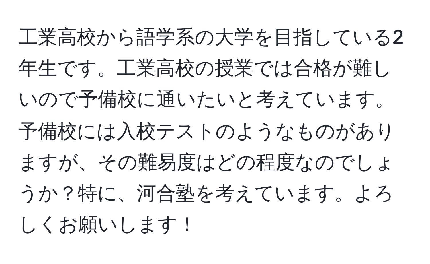 工業高校から語学系の大学を目指している2年生です。工業高校の授業では合格が難しいので予備校に通いたいと考えています。予備校には入校テストのようなものがありますが、その難易度はどの程度なのでしょうか？特に、河合塾を考えています。よろしくお願いします！