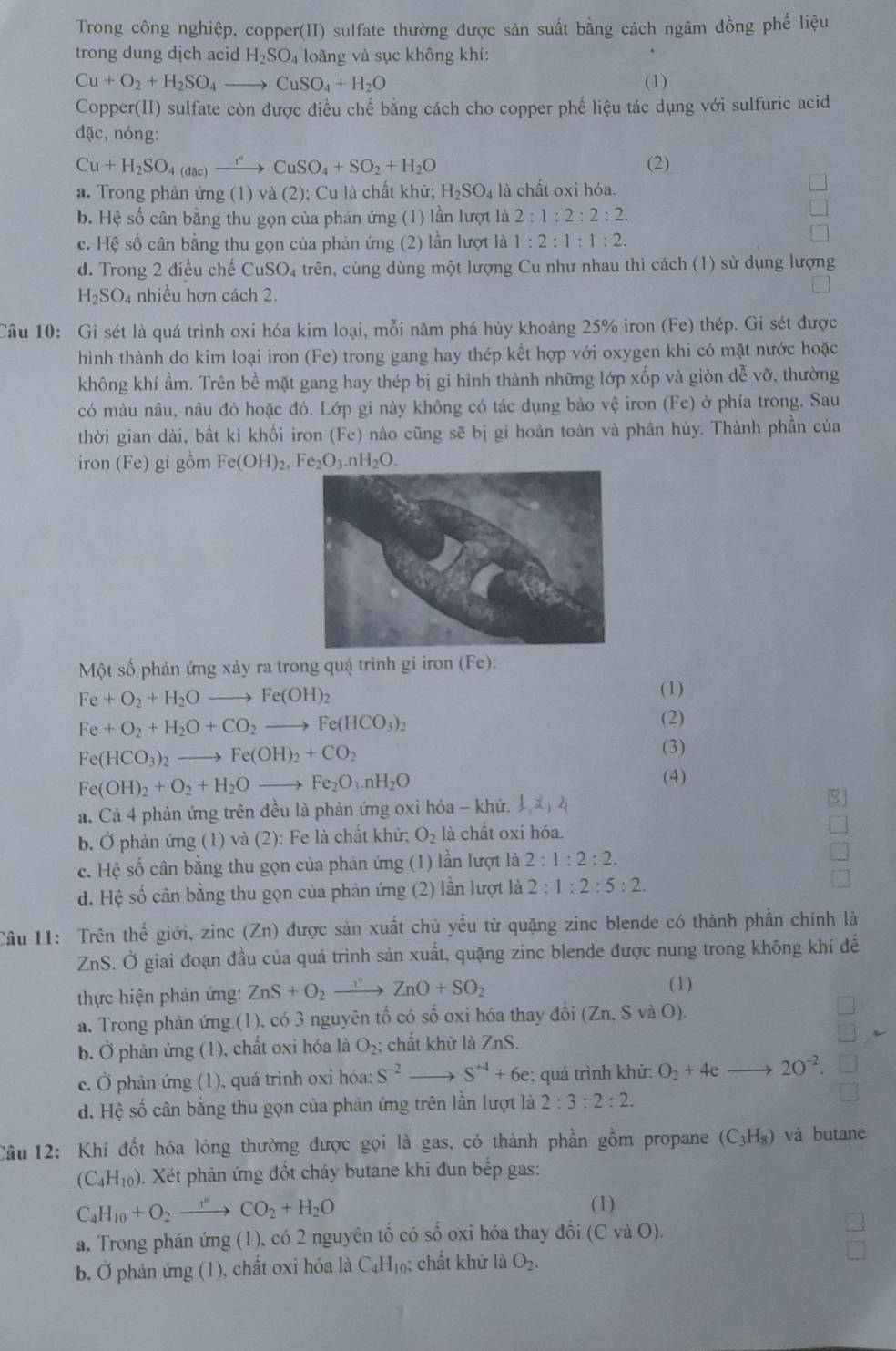 Trong công nghiệp, copper(II) sulfate thường được sản suất bằng cách ngâm đồng phế liệu
trong dung dịch acid H_2SO_4 loãng và sục không khí:
Cu+O_2+H_2SO_4to CuSO_4+H_2O (1)
Copper(II) sulfate còn được điều chế bằng cách cho copper phế liệu tác dụng với sulfuric acid
đặc, nóng:
Cu+H_2SO_4(dac)xrightarrow r°CuSO_4+SO_2+H_2O (2)
a. Trong phản ứng (1) và (2); Cu là chất khử; H_2SO_4 là chất oxi hóa.
b. Hệ số cân bằng thu gọn của phản ứng (1) lần lượt là 2:1:2:2:2.
c. Hệ số cân bằng thu gọn của phản ứng (2) lần lượt là 1:2:1:1:2.
d. Trong 2 điều chế CuSO_4 trên, cùng dùng một lượng Cu như nhau thì cách (1) sử dụng lượng
H_2SO_4 nhiều hơn cách 2.
Câu 10: Gi sét là quá trình oxi hóa kim loại, mỗi năm phá hủy khoảng 25% iron (Fe) thép. Gi sét được
hình thành do kim loại iron (Fe) trong gang hay thép kết hợp với oxygen khi có mặt nước hoặc
không khí ẩm. Trên bề mặt gang hay thép bị gi hình thành những lớp xốp và giòn dễ vỡ, thường
có màu nâu, nâu đỏ hoặc đỏ. Lớp gi này không có tác dụng bảo vệ iron (Fe) ở phía trong. Sau
thời gian dài, bất kì khối iron (Fe) nào cũng sẽ bị gi hoàn toàn và phân hủy. Thành phần của
iron (Fe) gỉ gồm Fe(OH)_2,Fe_2O_3.nH_2O.
Một số phản ứng xảy ra trong quá trình gi iron (Fe):
Fe+O_2+H_2Oto Fe(OH)_2
(1)
Fe+O_2+H_2O+CO_2to Fe(HCO_3)_2
(2)
Fe(HCO_3) )_2to Fe(OH)_2+CO_2
(3)
Fe(OH)_2+O_2+H_2Oto Fe_2O_3.nH_2O
(4)
a. Cả 4 phản ứng trên đều là phản ứng oxi hóa - khứ,
b. Ở phản ứng (1) và (2): Fe là chất khử; O_2 là chất oxi hóa.
c. Hệ số cân bằng thu gọn của phản ứng (1) lần lượt là 2:1:2:2.
d. Hệ số cân bằng thu gọn của phản ứng (2) lần lượt là 2:1:2:5:2.
Câu 11: Trên thế giới, zinc (Zn) được sản xuất chủ yếu từ quặng zinc blende có thành phần chính là
ZnS. Ở giai đoạn đầu của quá trình sản xuất, quặng zinc blende được nung trong không khí để
thực hiện phản ứng: ZnS+O_2 I ZnO+SO_2
(1)
a. Trong phản ứng (1), có 3 nguyên tố có số oxi hóa thay đổi (Zn,S a (O)
b. Ở phản ứng (1), chất oxỉ hóa là O₂; chất khữ là ZnS.
c. Ở phản ứng (1), quá trình oxi hóa: S^(-2) S^(+4)+6e; quá trình khử: O_2+4eto 20^(-2).
d. Hệ số cân bằng thu gọn của phản ứng trên lần lượt là 2:3:2:2.
Cầu 12: Khí đốt hóa lỏng thường được gọi là gas, có thành phần gồm propane (C_3H_8) và butane
(C_4H_10).. Xét phản ứng đốt cháy butane khi đun bếp gas:
C_4H_10+O_2to CO_2+H_2O
(1)
a. Trong phản ứng (1), có 2 nguyên tổ có số oxi hóa thay đồi (C và O).
b. Ở phản ứng (1), chất oxi hóa là C₄H₁₀; chất khử là O_2.