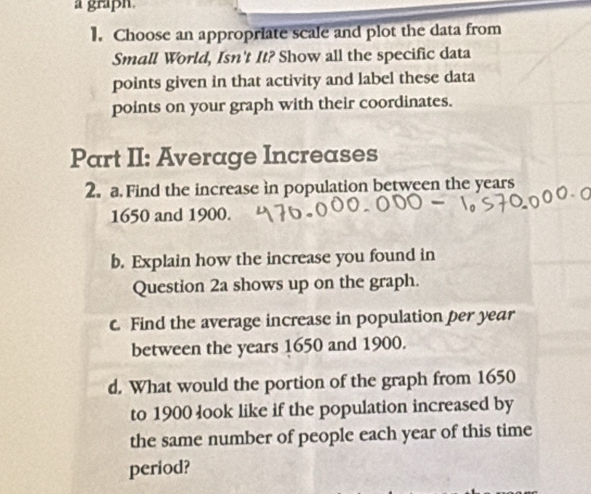 a graph. 
1. Choose an appropriate scale and plot the data from 
Small World, Isn't It? Show all the specific data 
points given in that activity and label these data 
points on your graph with their coordinates. 
Part II: Average Increases 
2. a Find the increase in population between the years
1650 and 1900. 
b. Explain how the increase you found in 
Question 2a shows up on the graph. 
c. Find the average increase in population per year
between the years 1650 and 1900. 
d. What would the portion of the graph from 1650
to 1900 look like if the population increased by 
the same number of people each year of this time 
period?