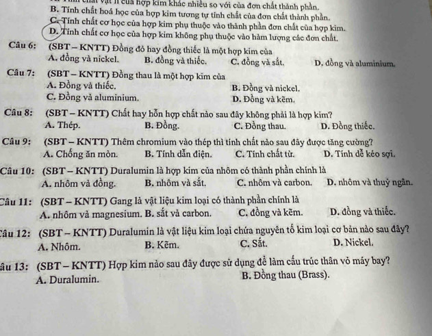 Vật vật l của hợp kim khác nhiều so với của đơn chất thành phần.
B. Tính chất hoá học của hợp kim tương tự tính chất của đơn chất thành phần.
C. Tính chất cơ học của hợp kim phụ thuộc vào thành phần đơn chất của hợp kim.
D. Tính chất cơ học của hợp kim không phụ thuộc vào hảm lượng các đơn chất.
Câu 6: (SBT - KNTT) Đồng đỏ hay đồng thiếc là một hợp kim của
A. đồng và nickel. B. đồng và thiếc. C. đồng và sắt. D. đồng và aluminium.
Câu 7: (SBT - KNTT) Đồng thau là một hợp kim của
A. Đồng và thiếc. B. Đồng và nickel.
C. Đồng và aluminium. D. Đồng và kẽm.
Câu 8: (SBT - KNTT) Chất hay hỗn hợp chất nào sau đây không phải là hợp kim?
A. Thép. B. Đồng. C. Đồng thau. D. Đồng thiếc.
Câu 9: (SBT - KNTT) Thêm chromium vào thép thì tính chất nảo sau đây được tăng cường?
A. Chống ăn mòn. B. Tính dẫn điện. C. Tính chất từ. D. Tính dễ kéo sợi.
Câu 10: (SBT - KNTT) Duralumin là hợp kim của nhôm có thành phần chính là
A. nhôm và đồng. B. nhôm và sắt. C. nhôm và carbon. D. nhôm và thuỷ ngân.
Câu 11: (SBT - KNTT) Gang là vật liệu kim loại có thành phần chính là
A. nhôm và magnesium. B. sắt và carbon. C. đồng và kẽm. D. đồng và thiếc.
Câu 12: (SBT - KNTT) Duralumin là vật liệu kim loại chứa nguyên tố kim loại cơ bản nào sau đây?
A. Nhôm. B. Kẽm. C. Sắt. D. Nickel.
âu 13: (SBT- KNTT) Hợp kim nảo sau đây được sử dụng đề làm cấu trúc thân vỏ máy bay?
A. Duralumin. B. Đồng thau (Brass).