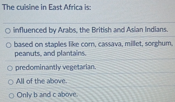 The cuisine in East Africa is:
influenced by Arabs, the British and Asian Indians.
based on staples like corn, cassava, millet, sorghum,
peanuts, and plantains.
predominantly vegetarian.
All of the above.
Only b and c above.