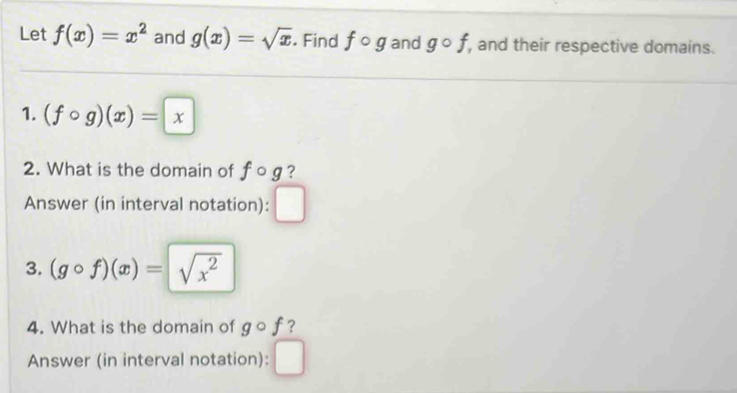 Let f(x)=x^2 and g(x)=sqrt(x). Find fcirc g and gcirc f, , and their respective domains. 
1. (fcirc g)(x)=x
2. What is the domain of fcirc g ? 
Answer (in interval notation): ^circ  
3. (gcirc f)(x)=sqrt(x^2)
4. What is the domain of gcirc f ? 
Answer (in interval notation):