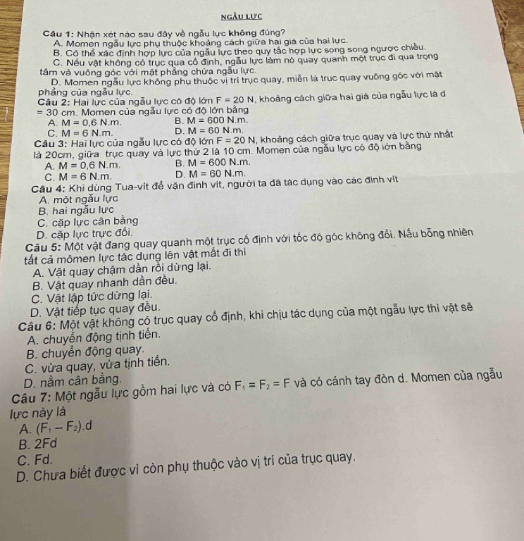 ngẫu lực
Câu 1: Nhận xét nào sau đây về ngẫu lực không đúng?
A. Momen ngẫu lực phụ thuộc khoảng cách giữa hai giá của hai lực.
B. Có thể xác định hợp lực của ngẫu lực theo quy tắc hợp lực song song ngược chiều
C. Nếu vật không có trục qua có định, ngẫu lực làm nó quay quanh một trục đi qua trọng
tâm và vuông góc với mặt phẳng chứa ngẫu lực.
D. Momen ngẫu lực không phụ thuộc vị trí trục quay, miễn là trục quay vuỡng gốc với mặt
phẳng của ngẫu lực.
Câu 2: Hai lực của ngẫu lực có độ lớn F=20N , khoảng cách giữa hai giá của ngẫu lực là d
=30 cm. Momen của ngẫu lực có độ lớn bằng
A. M=0,6N.m. B. M=600N.m.
C. M=6N.m. D. M=60N.m.
Câu 3: Hai lực của ngẫu lực có độ lớn F=20N ,  khoảng cách giữa trục quay và lực thứ nhất
là 20cm, giữa trục quay và lực thứ 2 là 10 cm .  Momen của ngẫu lực có độ lớn bằng
A. M=0,6N.m. B. M=600N.m.
C. M=6N.m. D. M=60N.m.
Câu 4: Khi dùng Tua-vít đề vặn đinh vít, người ta đã tác dụng vào các định vit
A. một ngẫu lực
B. hai ngẫu lực
C. cặp lực cân bằng
D. cặp lực trực đối.
Câu 5: Một vật đang quay quanh một trục cố định với tốc độ góc không đổi. Nếu bổng nhiên
tất cả mômen lực tác dụng lên vật mất đi thì
A. Vật quay chậm dần rồi dừng lại.
B. Vật quay nhanh dần đều.
C. Vật lập tức dừng lại.
D. Vật tiếp tục quay đều.
Câu 6: Một vật không có trục quay cổ định, khi chịu tác dụng của một ngẫu lực thì vật sẽ
A. chuyển động tịnh tiến.
B. chuyển động quay.
C. vừa quay, vừa tịnh tiến.
D. nằm cân bằng.
Câu 7: Một ngẫu lực gồm hai lực và có F_1=F_2=F và có cánh tay đòn d. Momen của ngẫu
lực này là
A. (F_1-F_2). d
B. 2Fd
C. Fd.
D. Chưa biết được vì còn phụ thuộc vào vị trí của trục quay.