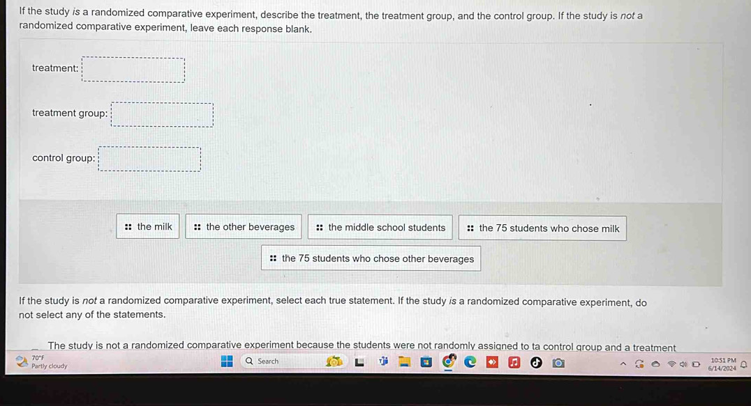 If the study is a randomized comparative experiment, describe the treatment, the treatment group, and the control group. If the study is not a
randomized comparative experiment, leave each response blank.
treatment: □ □ =□
treatment group: □ □ =□
control group: □ =□
::the milk :: the other beverages :: the middle school students :: the 75 students who chose milk
:: the 75 students who chose other beverages
If the study is not a randomized comparative experiment, select each true statement. If the study is a randomized comparative experiment, do
not select any of the statements.
The study is not a randomized comparative experiment because the students were not randomly assigned to ta control group and a treatment 10:51 PM
70°F
Partly cloudy Q Search
6/14/2024