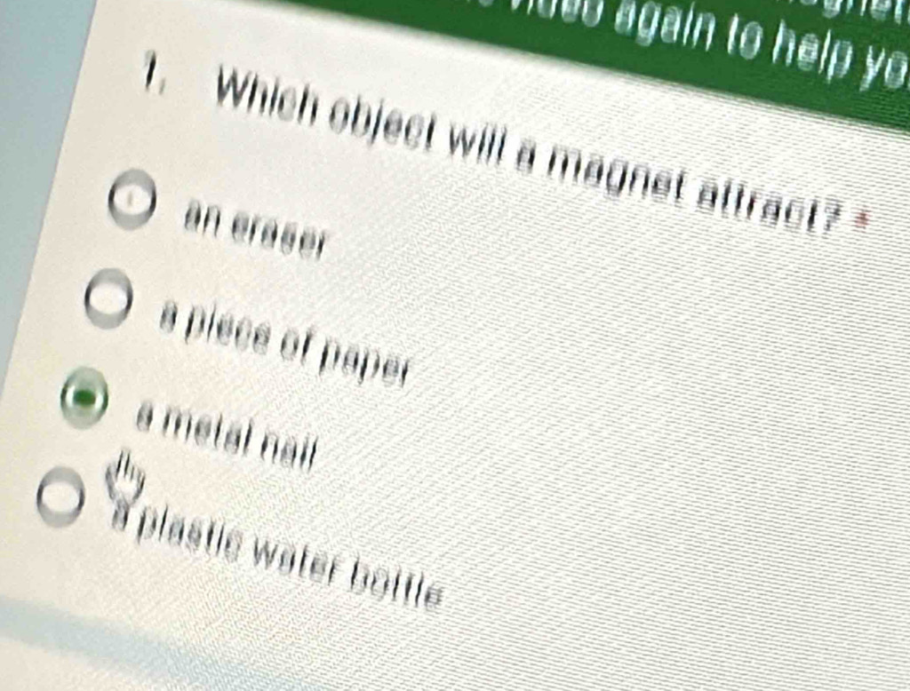 000 again to help yo
1. Which object will a magnet attract?"
an eraser
a piece of paper
a metal nai
a plastie water bottle