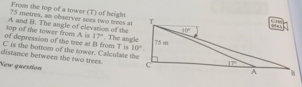 From the top of a tower (T) of height
75 metres, an observer sees two trees at
A and B. The angle of elevation of the
top of the tower from A is 17°. The angle
of depression of the tree at B from T is 
C is the bottom of the tower. Calculate the
distance between the two trees. 
New question