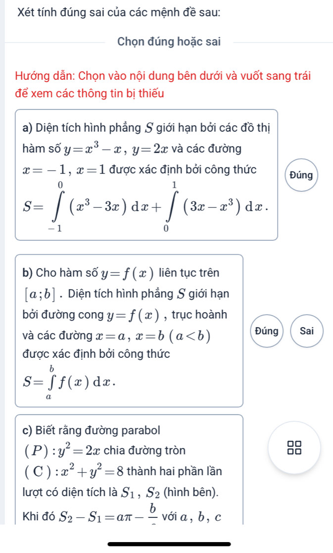 Xét tính đúng sai của các mệnh đề sau: 
_Chọn đúng hoặc sai_ 
__ 
Hướng dẫn: Chọn vào nội dung bên dưới và vuốt sang trái 
để xem các thông tin bị thiếu 
a) Diện tích hình phẳng S giới hạn bởi các đồ thị 
hàm số y=x^3-x, y=2x và các đường
x=-1, x=1 được xác định bởi công thức Đúng
S=∈tlimits _(-1)^0(x^3-3x)dx+∈tlimits _0^(1(3x-x^3))dx. 
b) Cho hàm số y=f(x) liên tục trên
[a;b]. Diện tích hình phẳng S giới hạn 
bởi đường cong y=f(x) , trục hoành 
và các đường x=a, x=b(a Đúng Sai 
được xác định bởi công thức
S=∈tlimits _a^(bf(x)dx. 
c) Biết rằng đường parabol
(P):y^2)=2x chia đường tròn 
I 
( C ) : :x^2+y^2=8 thành hai phần lần 
lượt có diện tích là S_1, S_2 (hình bên). 
Khi đó S_2-S_1=aπ - b/-  với a, b, c