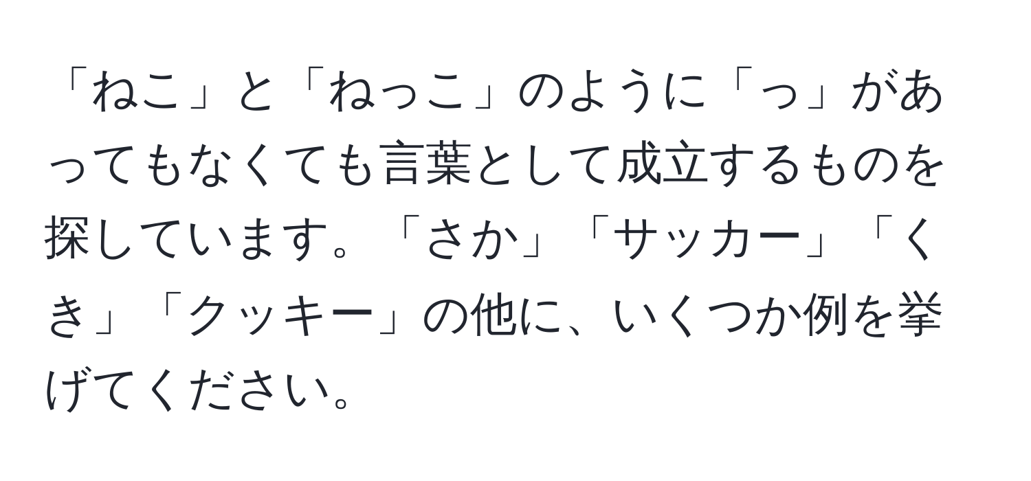 「ねこ」と「ねっこ」のように「っ」があってもなくても言葉として成立するものを探しています。「さか」「サッカー」「くき」「クッキー」の他に、いくつか例を挙げてください。