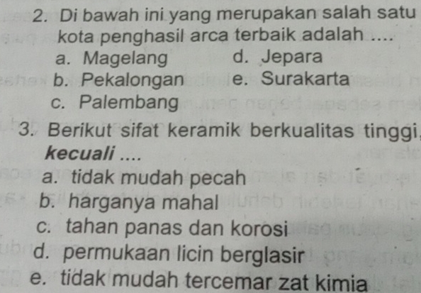 Di bawah ini yang merupakan salah satu
kota penghasil arca terbaik adalah ....
a. Magelang d. Jepara
b. Pekalongan e. Surakarta
c. Palembang
3. Berikut sifat keramik berkualitas tinggi,
kecuali ....
a.tidak mudah pecah
b. harganya mahal
c. tahan panas dan korosi
d. permukaan licin berglasir
e. tidak mudah tercemar zat kimia