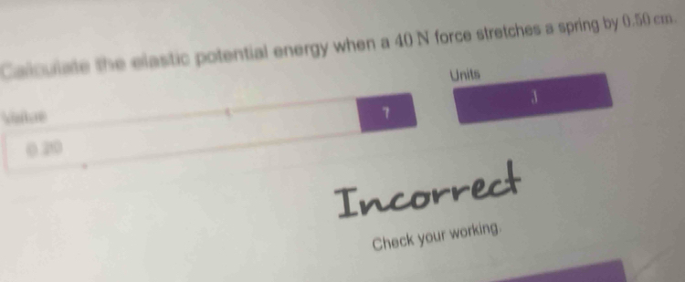 Calculate the elastic potential energy when a 40 N force stretches a spring by 0.50 cm. 
Units
3
Viatue
7
0.210
Incorrect 
Check your working.