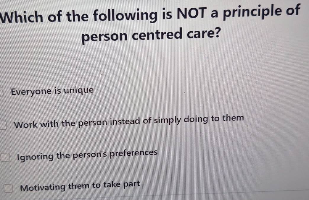 Which of the following is NOT a principle of
person centred care?
Everyone is unique
Work with the person instead of simply doing to them
Ignoring the person's preferences
Motivating them to take part