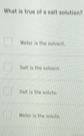 What is true of a salt solution?
Water is the solvent.
Salt is the solvent.
Salt is the solute.
Water is the solute.