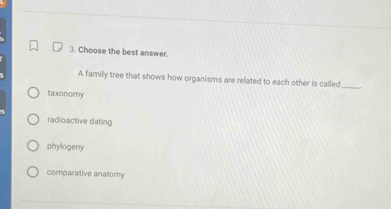 Choose the best answer.
A family tree that shows how organisms are related to each other is called_
taxonomy
radioactive dating
phylogeny
comparative anatomy