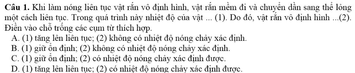 Khi làm nóng liên tục vật rắn vô định hình, vật rắn mềm đi và chuyển dần sang thể lỏng
một cách liên tục. Trong quá trình này nhiệt độ của vật ... (1). Do đó, vật rắn vô định hình ...(2).
Điền vào chỗ trống các cụm từ thích hợp.
A. (1) tăng lên liên tục; (2) không có nhiệt độ nóng chảy xác định.
B. (1) giữ ôn định; (2) không có nhiệt độ nóng chảy xác định.
C. (1) giữ ổn định; (2) có nhiệt độ nóng chảy xác định được.
D. (1) tăng lên liên tục; (2) có nhiệt độ nóng chảy xác định được.