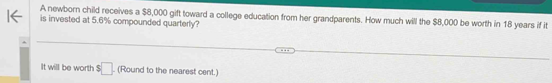 A newborn child receives a $8,000 gift toward a college education from her grandparents. How much will the $8,000 be worth in 18 years if it 
is invested at 5.6% compounded quarterly? 
It will be worth $□. (Round to the nearest cent.)