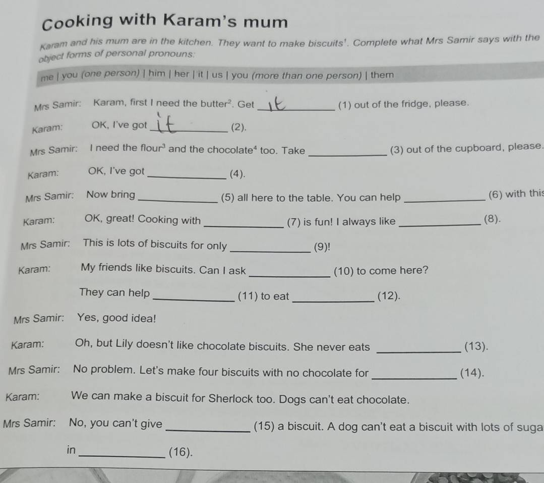 Cooking with Karam's mum 
Karam and his mum are in the kitchen. They want to make biscuits'. Complete what Mrs Samir says with the 
object forms of personal pronouns: 
me | you (one person) | him | her | it | us | you (more than one person) | them 
Mrs Samir: Karam, first I need the butter?. Get _(1) out of the fridge, please. 
Karam: OK, I've got_ (2). 
Mrs Samir: I need the flour and the chocolate* too. Take _(3) out of the cupboard, please 
Karam: OK, I've got_ (4). 
Mrs Samir: Now bring _(5) all here to the table. You can help_ 
(6) with thi 
Karam: OK, great! Cooking with _(7) is fun! I always like _(8). 
Mrs Samir: This is lots of biscuits for only _(9)! 
Karam: My friends like biscuits. Can I ask_ (10) to come here? 
They can help _(11) to eat _(12). 
Mrs Samir: Yes, good idea! 
Karam: Oh, but Lily doesn't like chocolate biscuits. She never eats _(13). 
Mrs Samir: No problem. Let's make four biscuits with no chocolate for _(14). 
Karam: We can make a biscuit for Sherlock too. Dogs can't eat chocolate. 
Mrs Samir: No, you can't give _(15) a biscuit. A dog can't eat a biscuit with lots of suga 
in 
_(16).