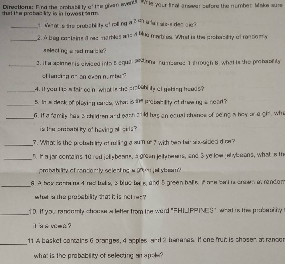 Directions: Find the probability of the given events. Write your final answer before the number. Make sure 
that the probability is in lowest term. 
_1. What is the probability of rolling a 6 on a fair six-sided die? 
_2. A bag contains 8 red marbles and 4 blue marbles. What is the probability of randomly 
selecting a red marble? 
_3. If a spinner is divided into 8 equal sections, numbered 1 through 8, what is the probability 
of landing on an even number? 
_4. If you flip a fair coin, what is the probability of getting heads? 
_5. In a deck of playing cards, what is the probability of drawing a heart? 
_6. If a family has 3 children and each child has an equal chance of being a boy or a girl, wh 
is the probability of having all girls? 
_7. What is the probability of rolling a sum of 7 with two fair six-sided dice? 
_8. If a jar contains 10 red jellybeans, 5 green jellybeans, and 3 yellow jellybeans, what is th 
probability of randomly selecting a green jellybean? 
_ 
9. A box contains 4 red balls, 3 blue balls, and 5 green balls. If one ball is drawn at random 
what is the probability that it is not red? 
_10. If you randomly choose a letter from the word ''PHILIPPINES'', what is the probability 
it is a vowel? 
_ 
11.A basket contains 6 oranges, 4 apples, and 2 bananas. If one fruit is chosen at randor 
what is the probability of selecting an apple?