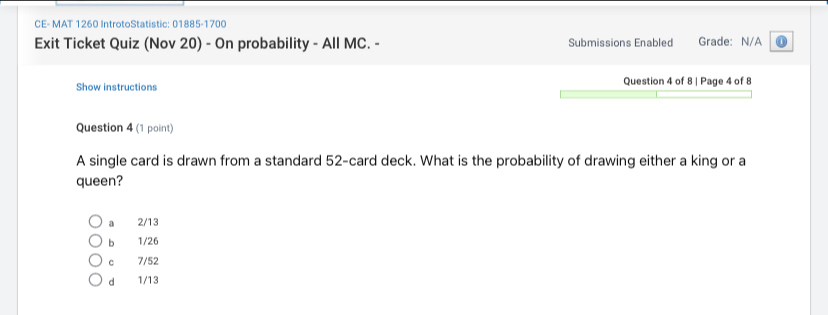 CE- MAT 1260 IntrotoStatistic: 01885-1700
Exit Ticket Quiz (Nov 20) - On probability - All MC. - Submissions Enabled Grade: N/A
Show instructions Question 4 of 8 | Page 4 of 8
Question 4 (1 point)
A single card is drawn from a standard 52 -card deck. What is the probability of drawing either a king or a
queen?
a 2/13
b 1/26
c 7/52
d 1/13