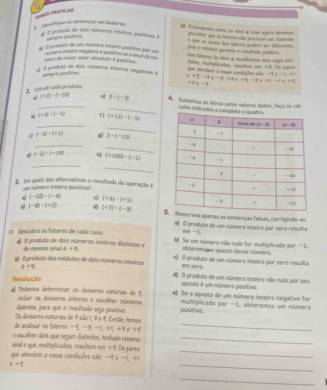 VLMOS PRATICAR
1 Identifique as sentenças verdadeiras.
b) Procedemos como no item a, mas agora devemos
sempre posítiva.
perceber que os fatores não precisam ser distintos
* O produta de dois números inteiros pasítivos é E que os sinais dos fañores podem ser diferentes.
pois o módulo garane o resulitado posítivo.
) O produto de um número inteiro posítivo por um Dos fatores do item a, escolhemos dois cujos mó
número inteiro negativo é posítivo se o sinal do nú-
mero de maior valor absoluto é posítivo. dulos, multiplicados, resultem em +4. Os pares
c) O produto de dois números inteiros negativos é que atendem a essas condições são: −9 e −1, +1
sempre positivo.
c-6
+3e -3
2. Calcule cada produto. t-3≥ -3. +3 e +3,-9ε +1,-1 e +9
a_ (+2)· (-10) e) 0· (-3) 4. Substitua as letras pelos valores dados, faça os cál-
_culos indi
_
b_ (+3)· (-5) f) (+12)· (-5)
d (-5)· (+1) g) 3· (-15)
_
_
_
4 (-1)· (-19) h) (+100)· (-1)
_
3. Em quais das alternativas o resultado da operação é
um número inteiro posítivo?
a) (-10)· (-4) c) (+6)· (+1)
b (-8)· (+2) d) (+7)· (-3) 5reva apenas as sentenças falsas, corrigindo-as.
a) O produto de um número inteiro por zero resulta
R1. Descubra os fatores de cada caso.
em -1.
b) Se um número não nulo for multiplicado por -1.
*) O produto de dois números inteiros distintos e obteremos o oposto desse número.
de mesmo sinal é + 9,
c) O produto de um número inteiro por zero resulta
b) O produto dos módulos de dois números inteiros em zero.
e+9. d) O produto de um número inteiro não nulo por seu
Resolução
oposto é um número positivo.
a)) Podemos determinar os divisores naturais de 9 e) Se o oposto de um número inteiro negativo for
incluir os divisores inteiros e escolher números multiplicado por −1, obteremos um número
distintos, para que o resultado seja positivo. positivo.
_
Os divisores naturais de 9 são 1, 3 e 9. Enitão, temos
de anallisar os fatores −9, −3, −1, +1, +3 e +9
e escolher dois que sejam distintos, tenham mesmo_
sinal e que, multiplicados, resultem em +9. Os pares
_
que atendem a essas condições são: −9 e −1, +1
_
=+q
_