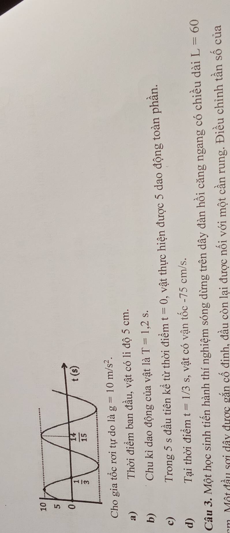 Cho gia tổc rơi tự do là g=10m/s^2.
a) Thời điểm ban đầu, vật có li độ 5 cm.
b) Chu kì dao động của vật là T=1,2s.
c) Trong 5 s đầu tiên kể từ thời điểm t=0 , vật thực hiện được 5 dao động toàn phần.
d) Tại thời điểm t=1/3s :, vật có vận tốc -75 cm/s.
Câu 3. Một học sinh tiến hành thí nghiệm sóng dừng trên dây đàn hồi căng ngang có chiều dài L=60
cm. Một đầu sợi dây được gắn cố định, đầu còn lại được nối với một cần rung. Điều chỉnh tần số của