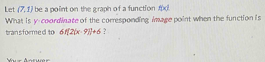 Let (7,1) be a point on the graph of a function f(x). 
What is y-coordinate of the corresponding image point when the function is 
transformed to 6f[2(x-9)]+6 ? 
Your Answer