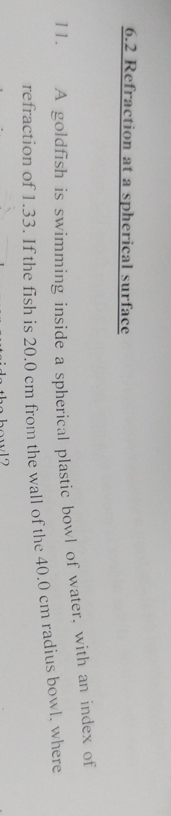 6.2 Refraction at a spherical surface 
11. A goldfish is swimming inside a spherical plastic bowl of water, with an index of 
refraction of 1.33. If the fish is 20.0 cm from the wall of the 40.0 cm radius bowl, where