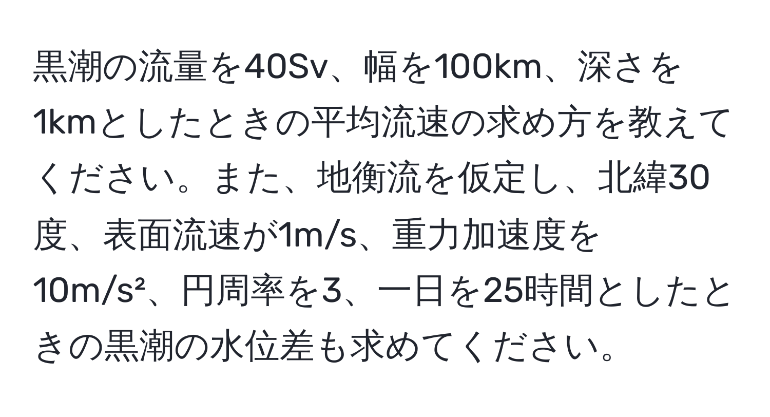 黒潮の流量を40Sv、幅を100km、深さを1kmとしたときの平均流速の求め方を教えてください。また、地衡流を仮定し、北緯30度、表面流速が1m/s、重力加速度を10m/s²、円周率を3、一日を25時間としたときの黒潮の水位差も求めてください。