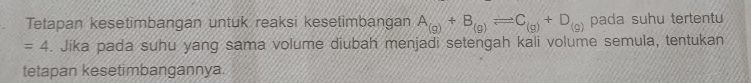 Tetapan kesetimbangan untuk reaksi kesetimbangan A_(g)+B_(g)leftharpoons C_(g)+D_(g) pada suhu tertentu
=4. Jika pada suhu yang sama volume diubah menjadi setengah kali volume semula, tentukan 
tetapan kesetimbangannya.