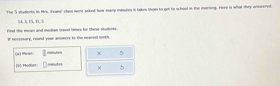 The 5 students in Mrs. Evans' class were asked how many minutes it takes them to get to school in the morning. Here is what they answered.
14, 3, 15, 11, 5
Find the mean and median travel times for these students. 
If necessary, round your answers to the nearest tenth. 
(a) Mean: minutes × 5
(b) Median: minutes
× 5