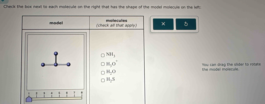 Check the box next to each molecule on the right that has the shape of the model molecule on the left: 
molecules 
model (check all that apply) × 5
NH_3
H_3O^+
You can drag the slider to rotate
H_2O
the model molecule.
H_2S
, beginarrayr 2 1endarray; 5 7 8