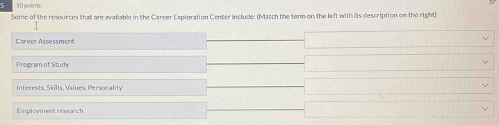 5 10 points
Some of the resources that are available in the Career Exploration Center include: (Match the term on the left with its description on the right)
Career Assessment
Program of Study
Interests, Skills, Values, Personality
Employment research