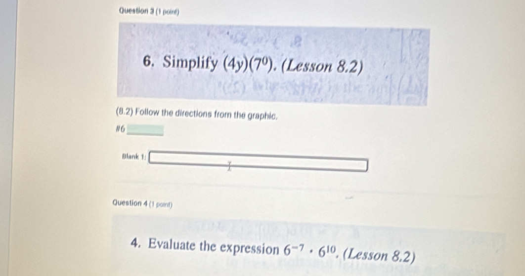 Simplify (4y)(7^0). (Lesson 8.2) 
(8.2) Follow the directions from the graphic. 
#6 _  
Blank 1: □ y_  
Question 4(1point) 
4. Evaluate the expression 6^(-7)· 6^(10). (Lesson 8.2)