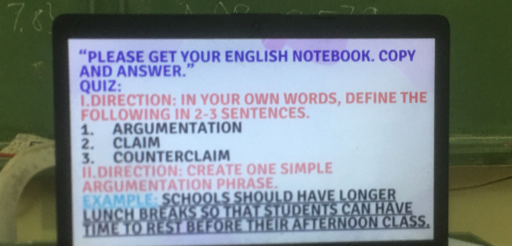 Ts 
“PLEASE GET YOUR ENGLISH NOTEBOOK. COPY 
AND ANSWER.” 
QUIZ: 
I.DIRECTION: IN YOUR OWN WORDS, DEFINE THE 
FOLLOWING IN 2-3 SENTENCES. 
1. ARGUMENTATION 
2. CLAIM 
3. COUNTERCLAIM 
II.DIRECTION: CREATE ONE SIMPLE 
ARGUMENTATION PHRASE. 
EXAMPLE: SCHOOLS SHOULD HAVE LONGER 
LUNCH BREAKS SO THAT STUDENTS CAN HAVE 
TIME TO REST BEFORE THEIR AFTERNOON CLASS.