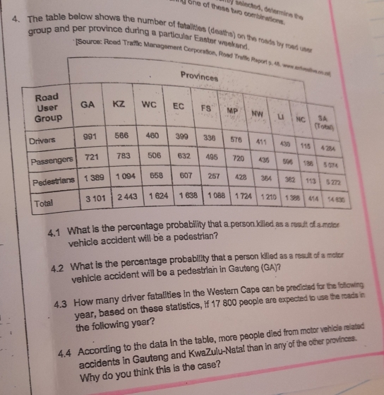 selected, determine the 
ny one of these two combinations. 
4. The table below shows the number of fatalities (deaths) on the roads by road 
group and per province during a particular Easter weekend. 
* [Source: Roed Traffic Manageme 
4.1 What is the percentage probability that a person killed as a result of a motor 
vehicle accident will be a pedestrian? 
4.2 What is the percentage probability that a person killed as a result of a molor 
vehicle accident will be a pedestrian in Gauteng (GA)? 
4.3 How many driver fatalities in the Western Cape can be predicted for the following
year, based on these statistics, if 17 800 people are expected to use the roads in 
the following year? 
4.4 According to the data in the table, more people died from motor vehicle related 
accidents in Gauteng and KwaZulu-Natal than in any of the other provinces. 
Why do you think this is the case?