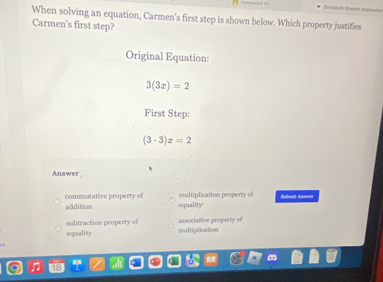 Homework #3 DeltaMath Student Application
When solving an equation, Carmen's first step is shown below. Which property justifies
Carmen's first step?
Original Equation:
3(3x)=2
First Step:
(3· 3)x=2
Answer
commutative property of multiplication property of Submit Answer
addition equality
subtraction property of associative property of
equality multiplication
ut