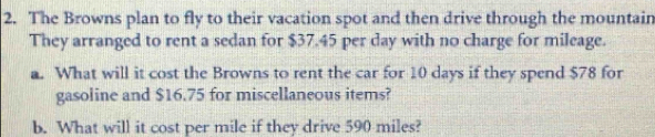 The Browns plan to fly to their vacation spot and then drive through the mountain 
They arranged to rent a sedan for $37.45 per day with no charge for mileage. 
a. What will it cost the Browns to rent the car for 10 days if they spend $78 for 
gasoline and $16.75 for miscellaneous items? 
b. What will it cost per mile if they drive 590 miles?