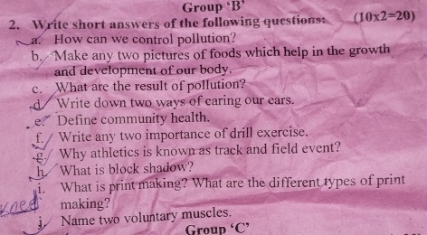 Group ‘B’ 
2. Write short answers of the following questions: (10* 2=20)
a. How can we control pollution? 
b. Make any two pictures of foods which help in the growth 
and development of our body. 
c. What are the result of pollution? 
d Write down two ways of caring our ears. 
e Define community health. 
f. / Write any two importance of drill exercise. 
.g./ Why athletics is known as track and field event? 
h What is block shadow? 
What is print making? What are the different types of print 
making? 
Name two voluntary muscles. 
Group ‘C’