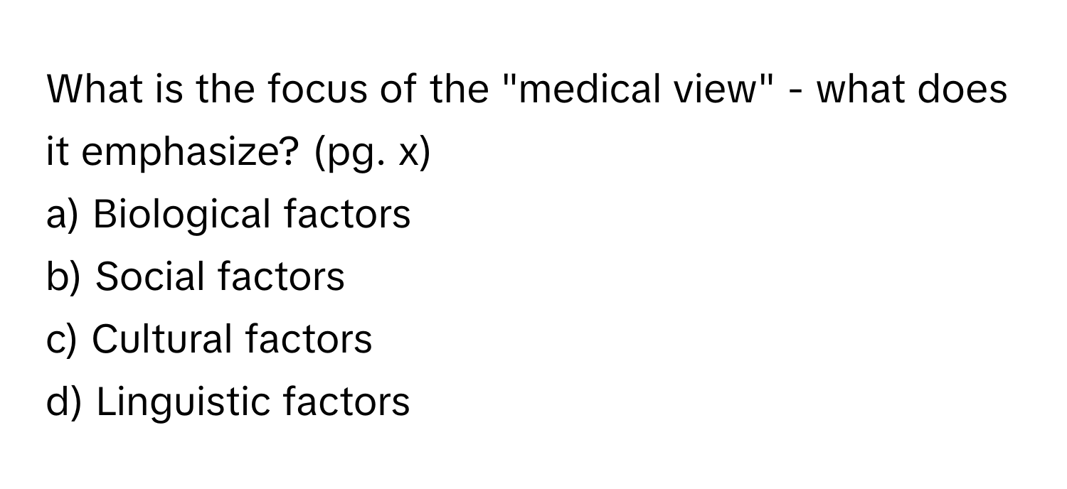 What is the focus of the "medical view" - what does it emphasize? (pg. x)

a) Biological factors 
b) Social factors 
c) Cultural factors 
d) Linguistic factors