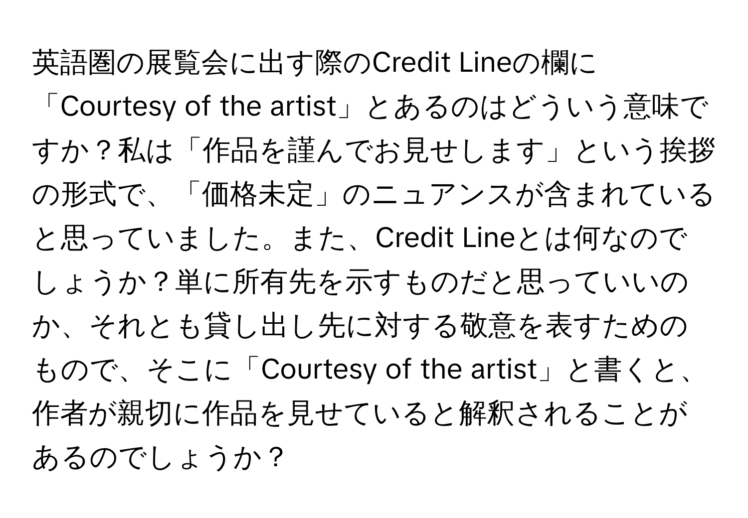 英語圏の展覧会に出す際のCredit Lineの欄に「Courtesy of the artist」とあるのはどういう意味ですか？私は「作品を謹んでお見せします」という挨拶の形式で、「価格未定」のニュアンスが含まれていると思っていました。また、Credit Lineとは何なのでしょうか？単に所有先を示すものだと思っていいのか、それとも貸し出し先に対する敬意を表すためのもので、そこに「Courtesy of the artist」と書くと、作者が親切に作品を見せていると解釈されることがあるのでしょうか？