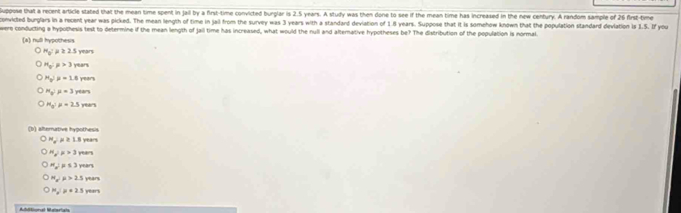 Suppose that a recent article stated that the mean time spent in jail by a first-time convicted burglar is 2.5 years. A study was then done to see if the mean time has increased in the new century. A random sample of 26 first-time
onvicted burglars in a recent year was picked. The mean length of time in jail from the survey was 3 years with a standard deviation of 1.8 years. Suppose that it is somehow known that the population standard deviation is 1.5. If you
were conducting a hypothesis test to determine if the mean length of jail time has increased, what would the null and alternative hypotheses be? The distribution of the population is normal.
(a) null hypothesis
H_0:mu ≥ 2.5 years
H_0:mu >3 years
H_0:mu =1.6y ears
H_0:mu =3yea
H_0:mu =2.5y ears
(b) alternative hypothesis
H_a μ ≥ years
H_a:mu >3 years
H_n =53 years
H_a^2 mu >2.5 years
H_a:mu =2.5 year
Addiligeul Matertah