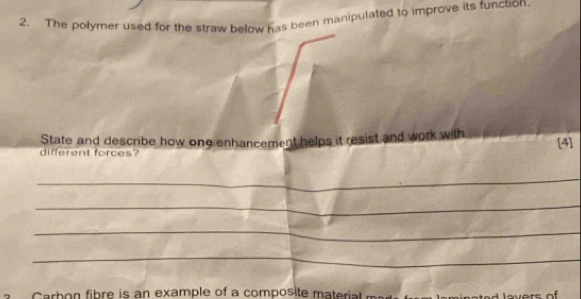 The polymer used for the straw below has been manipulated to improve its function. 
State and describe how ong enhancement helps it resist and work with [4] 
different forces? 
_ 
_ 
_ 
_ 
arb on fibre is an example of a composite materi