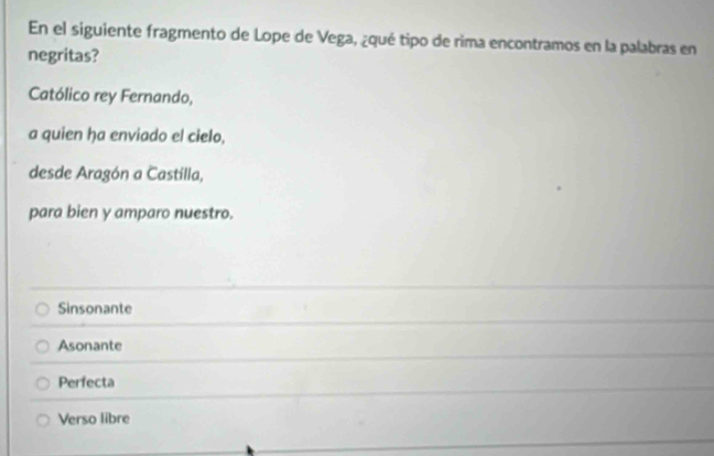 En el siguiente fragmento de Lope de Vega, ¿qué tipo de rima encontramos en la palabras en
negritas?
Católico rey Fernando,
a quien ha enviado el cielo,
desde Aragón a Castilla,
para bien y amparo nuestro.
Sinsonante
Asonante
Perfecta
Verso libre